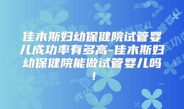 佳木斯妇幼保健院试管婴儿成功率有多高-佳木斯妇幼保健院能做试管婴儿吗！