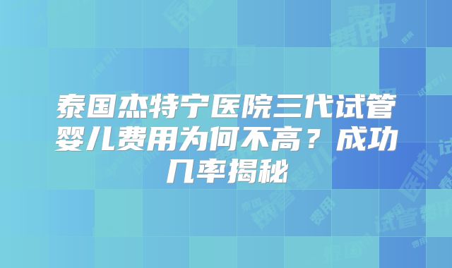泰国杰特宁医院三代试管婴儿费用为何不高？成功几率揭秘