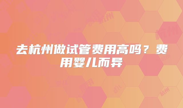 去杭州做试管费用高吗？费用婴儿而异