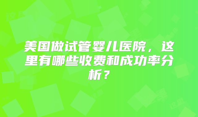 美国做试管婴儿医院，这里有哪些收费和成功率分析？
