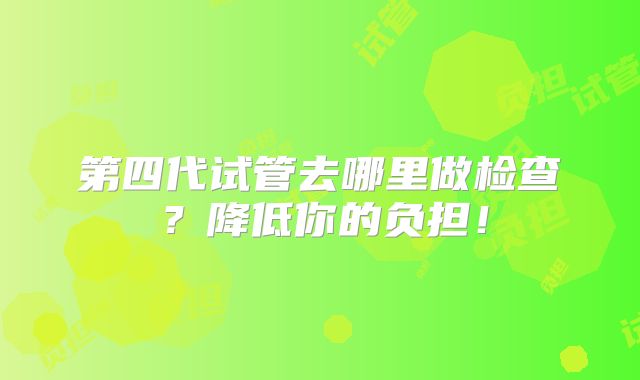 第四代试管去哪里做检查?降低你的负担!