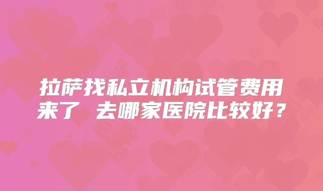 拉萨找私立机构试管费用来了 去哪家医院比较好？