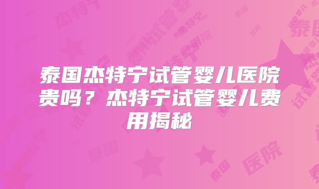 泰国杰特宁试管婴儿医院贵吗？杰特宁试管婴儿费用揭秘