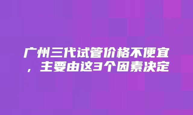 广州三代试管价格不便宜，主要由这3个因素决定