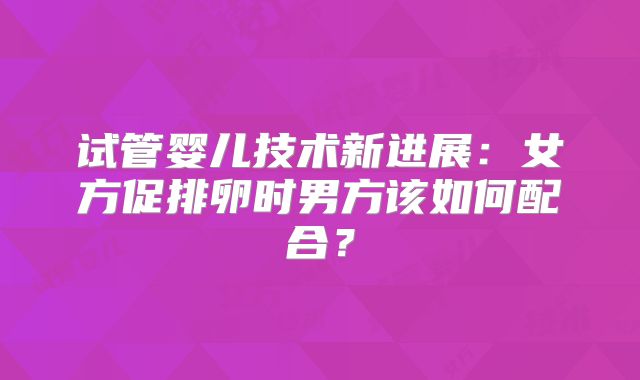 试管婴儿技术新进展:女方促排卵时男方该如何配合?