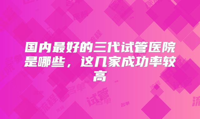 国内最好的三代试管医院是哪些，这几家成功率较高