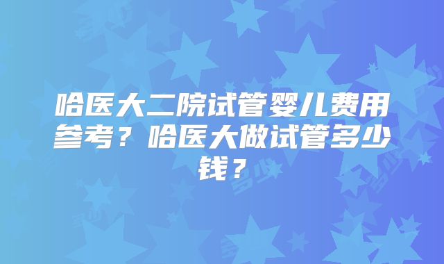哈医大二院试管婴儿费用参考？哈医大做试管多少钱？