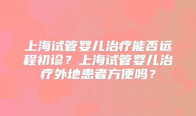 上海试管婴儿治疗能否远程初诊？上海试管婴儿治疗外地患者方便吗？