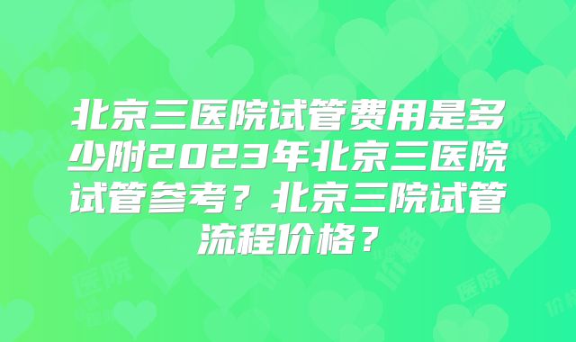 北京三医院试管费用是多少附2023年北京三医院试管参考？北京三院试管流程价格？