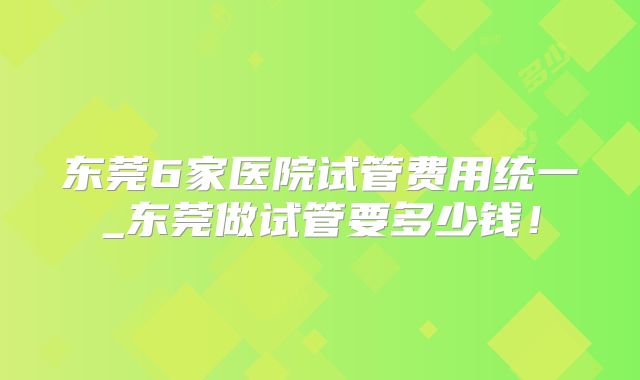 东莞6家医院试管费用统一_东莞做试管要多少钱！
