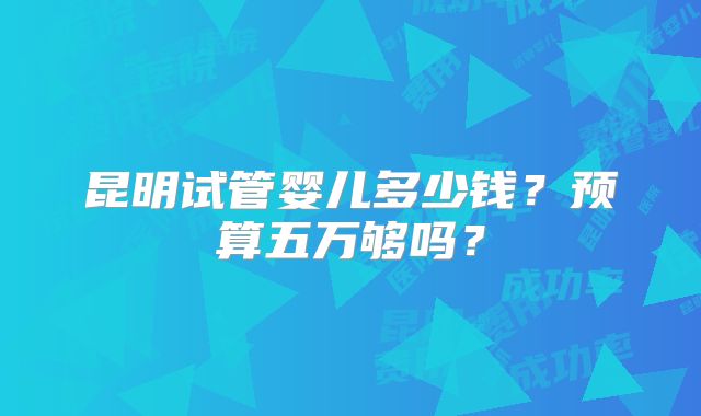 昆明试管婴儿多少钱？预算五万够吗？