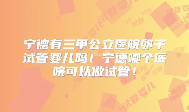 宁德有三甲公立医院卵子试管婴儿吗！宁德哪个医院可以做试管！