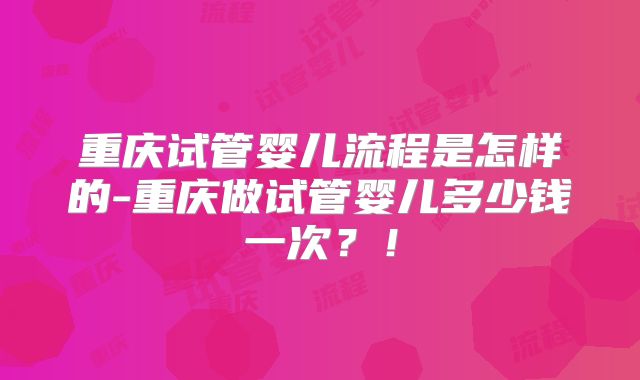 重庆试管婴儿流程是怎样的-重庆做试管婴儿多少钱一次?!