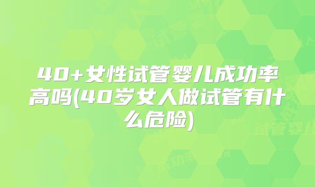 40+女性试管婴儿成功率高吗(40岁女人做试管有什么危险)