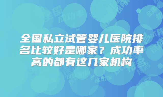 全国私立试管婴儿医院排名比较好是哪家？成功率高的都有这几家机构