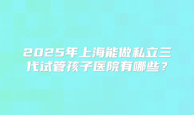 2025年上海能做私立三代试管孩子医院有哪些？