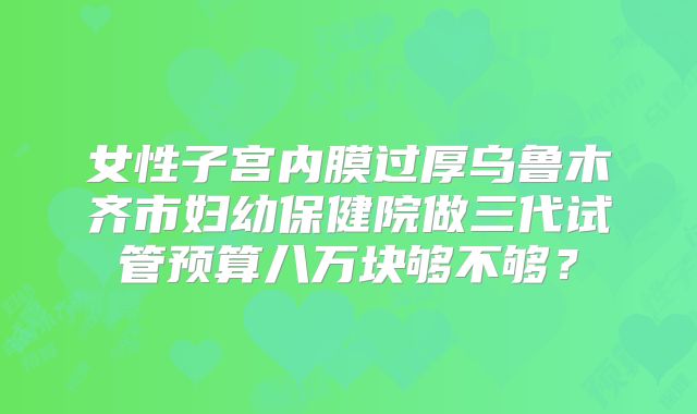 女性子宫内膜过厚乌鲁木齐市妇幼保健院做三代试管预算八万块够不够?