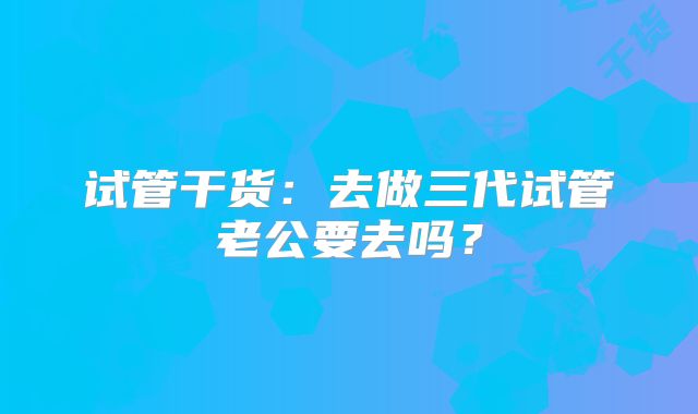 试管干货：去做三代试管老公要去吗？
