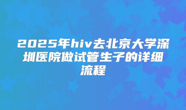 2025年hiv去北京大学深圳医院做试管生子的详细流程