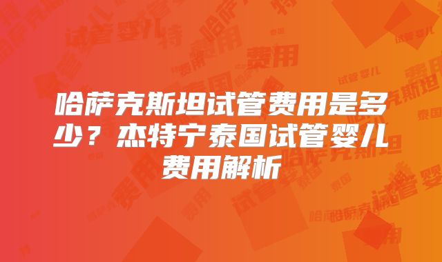 哈萨克斯坦试管费用是多少？杰特宁泰国试管婴儿费用解析