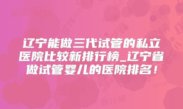 辽宁能做三代试管的私立医院比较新排行榜_辽宁省做试管婴儿的医院排名！