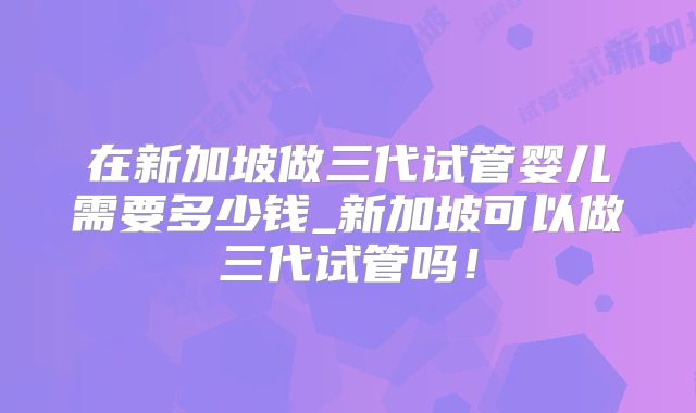 在新加坡做三代试管婴儿需要多少钱_新加坡可以做三代试管吗！