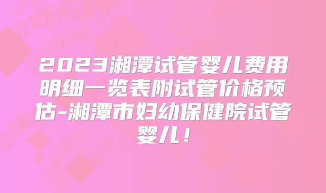 2023湘潭试管婴儿费用明细一览表附试管价格预估-湘潭市妇幼保健院试管婴儿!