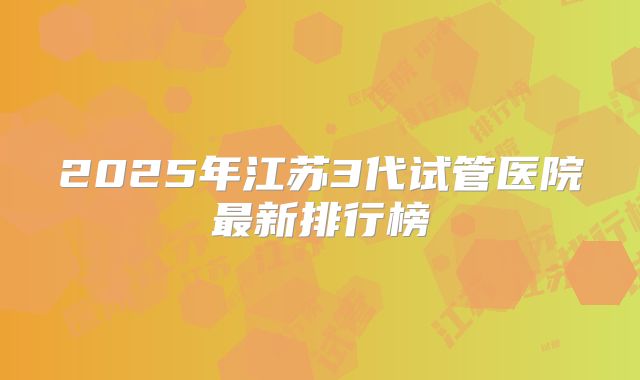 2025年江苏3代试管医院最新排行榜