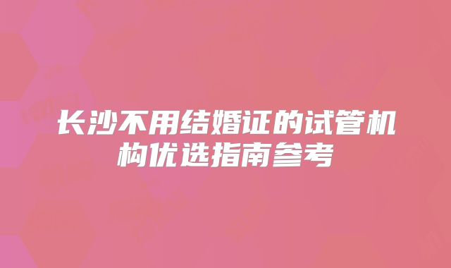 长沙不用结婚证的试管机构优选指南参考