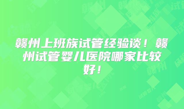 赣州上班族试管经验谈!赣州试管婴儿医院哪家比较好!