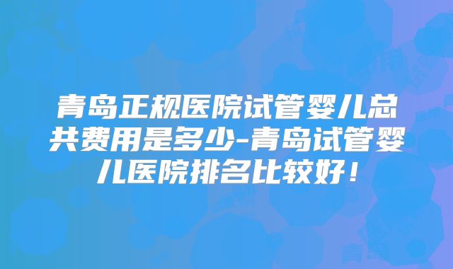 青岛正规医院试管婴儿总共费用是多少-青岛试管婴儿医院排名比较好!