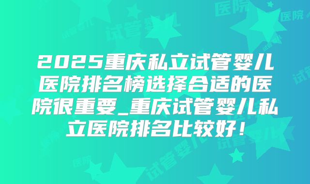 2025重庆私立试管婴儿医院排名榜选择合适的医院很重要_重庆试管婴儿私立医院排名比较好！