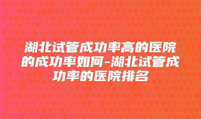 湖北试管成功率高的医院的成功率如何-湖北试管成功率的医院排名