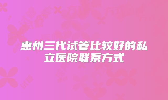 惠州三代试管比较好的私立医院联系方式