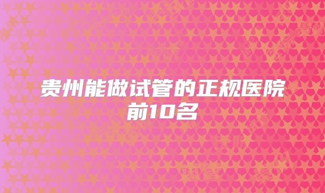 贵州能做试管的正规医院前10名