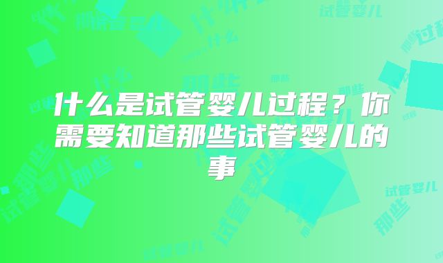 什么是试管婴儿过程？你需要知道那些试管婴儿的事