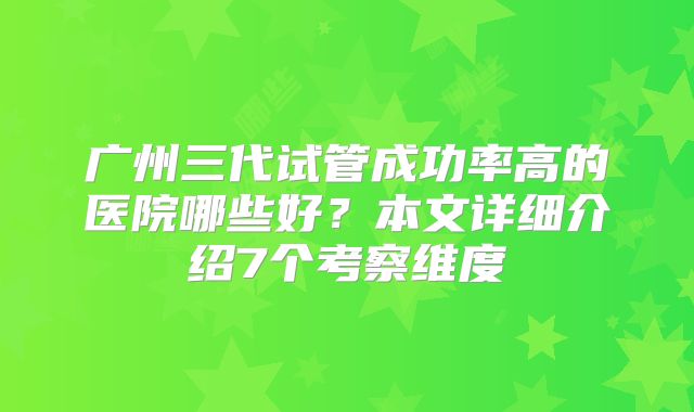 广州三代试管成功率高的医院哪些好？本文详细介绍7个考察维度