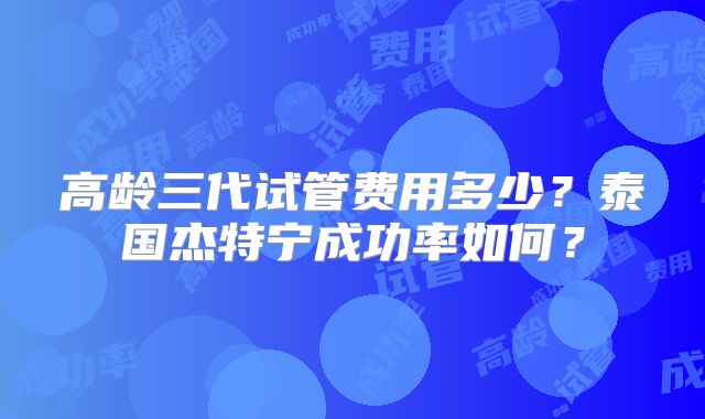 高龄三代试管费用多少？泰国杰特宁成功率如何？