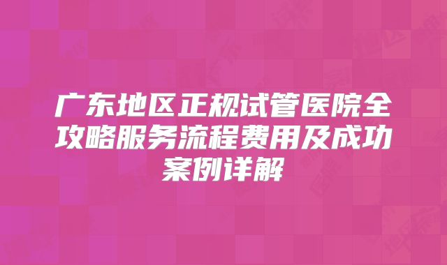 广东地区正规试管医院全攻略服务流程费用及成功案例详解