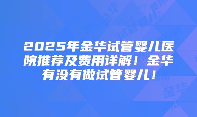 2025年金华试管婴儿医院推荐及费用详解！金华有没有做试管婴儿！