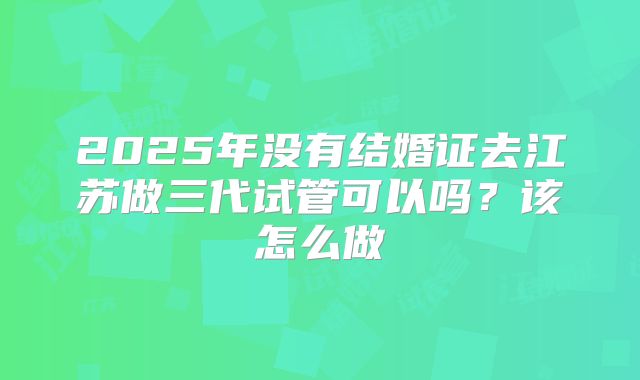 2025年没有结婚证去江苏做三代试管可以吗？该怎么做