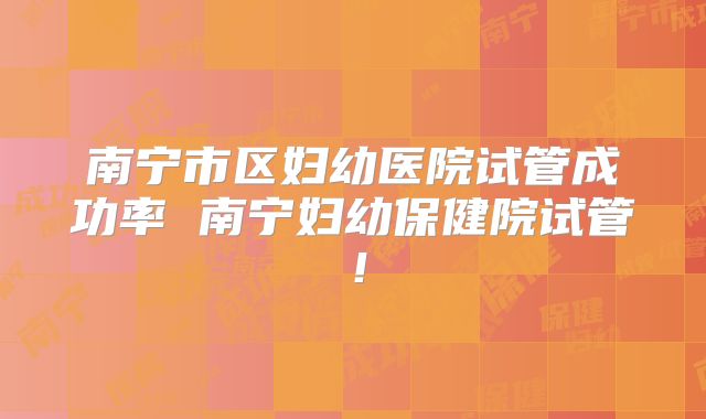 南宁市区妇幼医院试管成功率 南宁妇幼保健院试管！