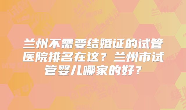 兰州不需要结婚证的试管医院排名在这？兰州市试管婴儿哪家的好？