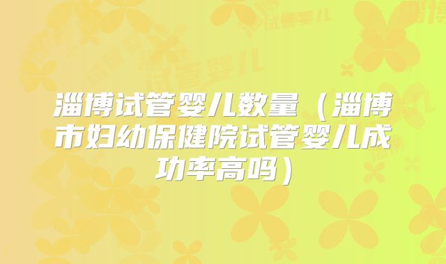 淄博试管婴儿数量（淄博市妇幼保健院试管婴儿成功率高吗）