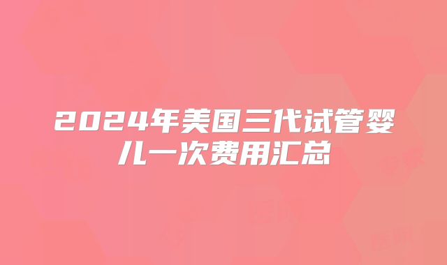 2024年美国三代试管婴儿一次费用汇总