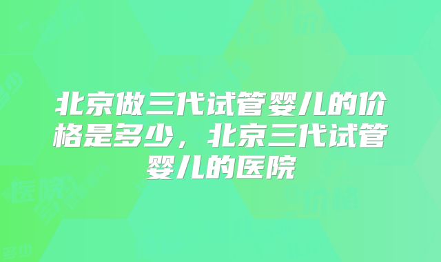 北京做三代试管婴儿的价格是多少，北京三代试管婴儿的医院