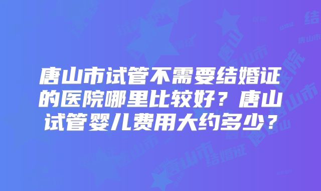 唐山市试管不需要结婚证的医院哪里比较好？唐山试管婴儿费用大约多少？