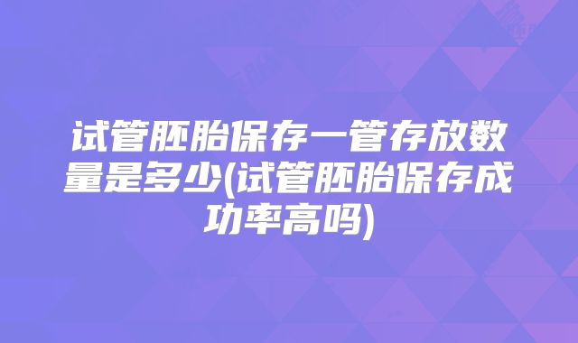 试管胚胎保存一管存放数量是多少(试管胚胎保存成功率高吗)
