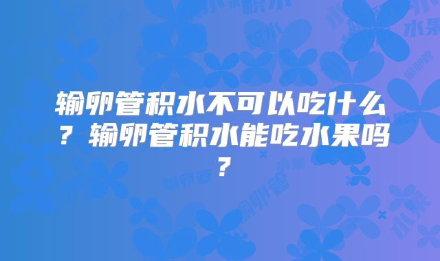 输卵管积水不可以吃什么？输卵管积水能吃水果吗？