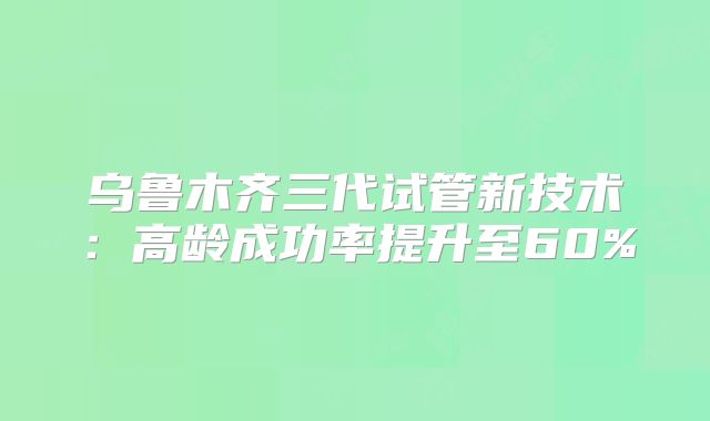 乌鲁木齐三代试管新技术：高龄成功率提升至60%